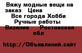 Вяжу модные вещи на заказ › Цена ­ 3000-10000 - Все города Хобби. Ручные работы » Вязание   . Ростовская обл.